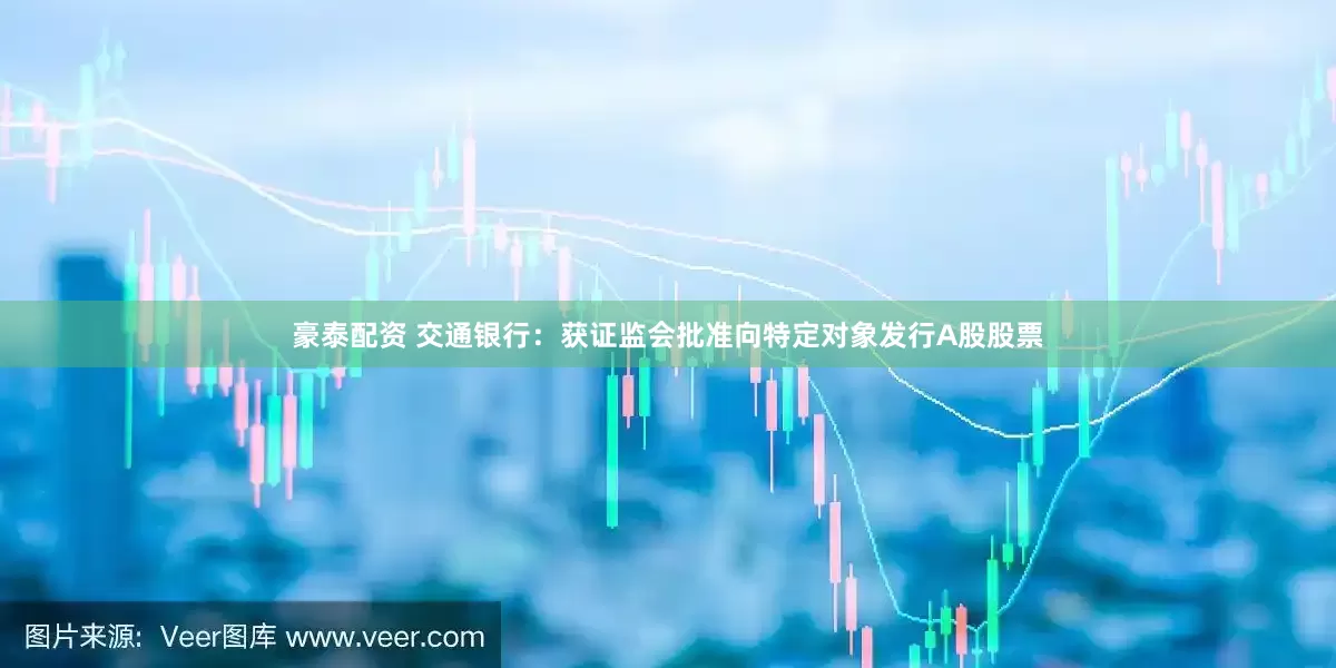豪泰配资 交通银行：获证监会批准向特定对象发行A股股票