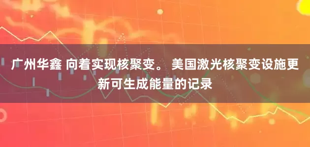 广州华鑫 向着实现核聚变。 美国激光核聚变设施更新可生成能量的记录