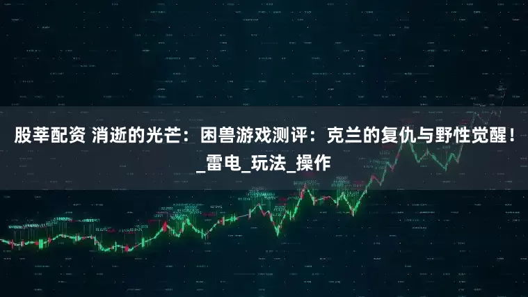 股莘配资 消逝的光芒：困兽游戏测评：克兰的复仇与野性觉醒！_雷电_玩法_操作