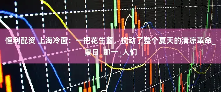 恒利配资 上海冷面：一把花生酱，搅动了整个夏天的清凉革命_夏日_那一_人们