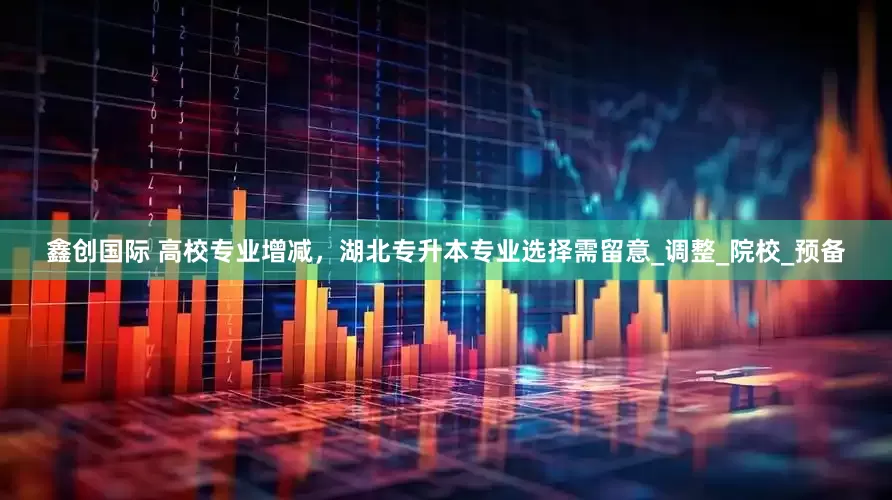 鑫创国际 高校专业增减，湖北专升本专业选择需留意_调整_院校_预备