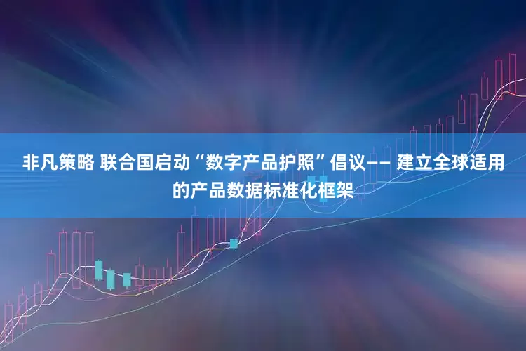 非凡策略 联合国启动“数字产品护照”倡议—— 建立全球适用的产品数据标准化框架