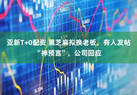 亚新T+0配资 黑芝麻拟换老板，有人发帖“神预言”，公司回应