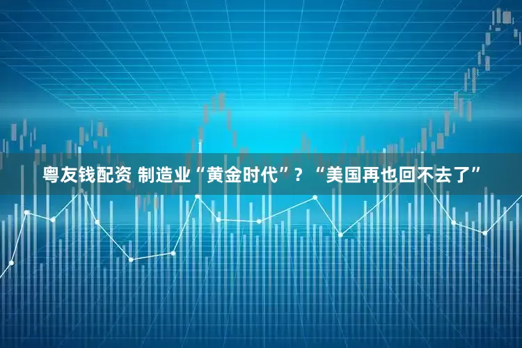 粤友钱配资 制造业“黄金时代”？“美国再也回不去了”