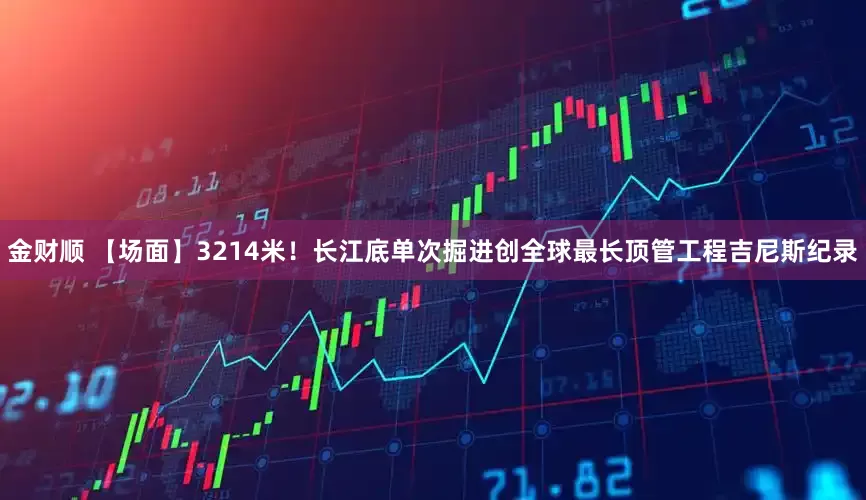 金财顺 【场面】3214米！长江底单次掘进创全球最长顶管工程吉尼斯纪录