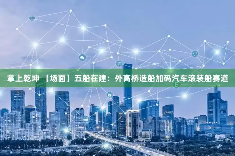 掌上乾坤 【场面】五船在建：外高桥造船加码汽车滚装船赛道