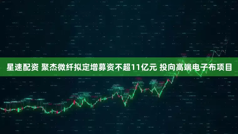 星速配资 聚杰微纤拟定增募资不超11亿元 投向高端电子布项目